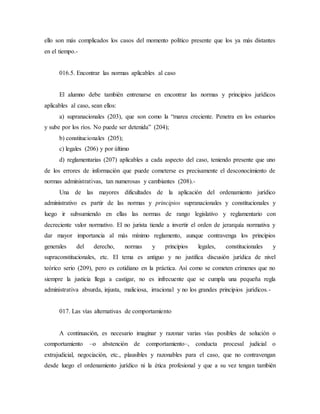 ello son más complicados los casos del momento político presente que los ya más distantes
en el tiempo.-
016.5. Encontrar las normas aplicables al caso
El alumno debe también entrenarse en encontrar las normas y principios jurídicos
aplicables al caso, sean ellos:
a) supranacionales (203), que son como la “marea creciente. Penetra en los estuarios
y sube por los ríos. No puede ser detenida” (204);
b) constitucionales (205);
c) legales (206) y por último
d) reglamentarias (207) aplicables a cada aspecto del caso, teniendo presente que uno
de los errores de información que puede cometerse es precisamente el desconocimiento de
normas administrativas, tan numerosas y cambiantes (208).-
Una de las mayores dificultades de la aplicación del ordenamiento jurídico
administrativo es partir de las normas y principios supranacionales y constitucionales y
luego ir subsumiendo en ellas las normas de rango legislativo y reglamentario con
decreciente valor normativo. El no jurista tiende a invertir el orden de jerarquía normativa y
dar mayor importancia al más mínimo reglamento, aunque contravenga los principios
generales del derecho, normas y principios legales, constitucionales y
supraconstitucionales, etc. El tema es antiguo y no justifica discusión jurídica de nivel
teórico serio (209), pero es cotidiano en la práctica. Así como se cometen crímenes que no
siempre la justicia llega a castigar, no es infrecuente que se cumpla una pequeña regla
administrativa absurda, injusta, maliciosa, irracional y no los grandes principios jurídicos.-
017. Las vías alternativas de comportamiento
A continuación, es necesario imaginar y razonar varias vías posibles de solución o
comportamiento –o abstención de comportamiento–, conducta procesal judicial o
extrajudicial, negociación, etc., plausibles y razonables para el caso, que no contravengan
desde luego el ordenamiento jurídico ni la ética profesional y que a su vez tengan también
 