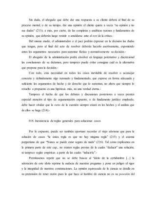 Sin duda, el abogado que debe dar una respuesta a su cliente deberá al final de su
proceso mental, o de su tiempo, dar una opinión: el cliente quiere a veces “su opinión y no
sus dudas” (213); a más, por cierto, de las completas y analíticas razones y fundamentos de
su opinión, que deberán luego resistir o amoldarse ante el test de la crítica.-
Del mismo modo, el administrador o el juez podrán expresar en la decisión las dudas
que tengan, pero al final del acto de resolver deberán hacerlo asertivamente, exponiendo
antes los argumentos necesarios para sustentar fáctica y normativamente su decisión.-
El abogado de la administración podrá envolver en lenguaje potestativo y discrecional
las conclusiones de su dictamen, pero tampoco puede evitar consignar cuál es la alternativa
que propone para la decisión.-
Con todo, esta necesidad en todos los casos inevitable de resolver o aconsejar
concreta y definidamente algo razonado y fundamentado, que exprese en forma adecuada y
suficiente los argumentos de hecho y de derecho que lo sustentan, no altera que siempre lo
resuelto o propuesto es una hipótesis más, no una verdad eterna.-
Tampoco el hecho de que los debates y discusiones posteriores a veces presten
especial atención al tipo de argumentación expuesto, o de fundamento jurídico empleado,
debe hacer olvidar que la ratio de la cuestión siempre estará en los hechos y el análisis que
de ellos se haga (214).-
018. Inexistencia de reglas generales para solucionar casos
Por lo expuesto, puede ser también oportuno recordar el viejo aforismo que para la
solución de casos “la única regla es que no hay ninguna regla” (215) y el axioma
popperiano de que “Nunca se puede estar seguro de nada” (216). Tal como explicamos en
la primera parte de este cap., no existen reglas previas de la cuales “deducir” una solución,
ni tampoco reglas empíricas a partir de las cuales “inducirla”.-
Permítasenos repetir que no se debe buscar al “ídolo de la certidumbre [...] la
adoración de este ídolo reprime la audacia de nuestras preguntas y pone en peligro el rigor
y la integridad de nuestras constataciones. La opinión equivocada de la ciencia se detalla en
su pretensión de tener razón: pues lo que hace al hombre de ciencia no es su posesión del
 