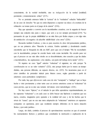 conocimiento, de la verdad irrefutable, sino su indagación de la verdad [realidad]
persistente y temerariamente crítica” (217).-
No se pretenda entonces hallar la “certeza” de la “verdadera” solución “indiscutible”
de un caso de derecho: “los que no están dispuestos a exponer sus ideas a la aventura de la
refutación no toman parte en el juego de la ciencia” (218).-
Hay que aprender a convivir con la incertidumbre creadora, con la angustia de buscar
siempre una solución más justa o mejor, que será a su vez siempre provisional (219). “La
persuasión de que la propia infalibilidad es un mito lleva por fáciles etapas y con algo más
de satisfacción a la negativa de adscribir infalibilidad a los otros” (220).-
Recuerda también Cardozo, y ésta es para nosotros la clave del pensamiento jurídico,
que en sus primeros años “Buscaba la certeza. Estaba oprimido y desalentado cuando
encontraba que la búsqueda de ella era fútil”, pero que con el tiempo “Me he reconciliado
con la incertidumbre, porque he crecido hasta verla como inevitable. He crecido para ver
que el proceso en sus más altos niveles no es descubrimiento, sino creación y que las dudas
e incertidumbres, las aspiraciones y los miedos, son parte del trabajo de la mente” (221).-
Ni siquiera un caso “igual” anterior “soluciona” el siguiente; no sólo porque “la
corroboración no es un valor veritativo” (222), sino porque habrá por lo menos un tiempo
distinto, una persona diferente, un espacio diverso, etc. (223). No incurramos pues en el
error científico de pretender inducir para futuros casos, reglas generales a partir de
anteriores casos particulares (empirismo).-
Por ende, hay que diferenciar cada caso de otro “semejante” o “análogo” que se haya
hecho o visto previamente y evitar tanto caer en errores anteriores como en “soluciones” de
casos previos, que no es sino una variante del mismo error metodológico (224).-
No hay casos “típicos;” es el método lo que debe aprenderse experimentalmente, no
las supuestas “soluciones” y en cada caso se debe buscar una hipótesis o conjetura que sea
nueva, creativa, imaginativa pero ajustada a la realidad del caso y de los hechos que le
sirven de “causa”; que no sea una mera adaptación de “soluciones” anteriores en supuestos
semejantes en apariencia, pero que resultarán siempre diferentes en la nueva situación
fáctica y por ende jurídica.-
Luego, sin duda, continúa el proceso de aproximaciones sucesivas en que al construir
los razonamientos fácticos y jurídicos que constituirán la motivación o explicación de la
 