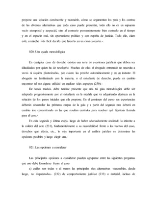 propone una solución convincente y razonable, cómo se argumentan los pros y los contras
de las diversas alternativas que cada caso puede presentar, todo ello no en un supuesto
vacío atemporal y aespacial, sino al contrario permanentemente bien centrado en el tiempo
y en el espacio real, sin oportunismo político y con espíritu de justicia. Todo ello, claro
está, es mucho más fácil decirlo que hacerlo en un caso concreto.-
020. Una ayuda metodológica
En cualquier caso de derecho existen una serie de cuestiones jurídicas que deben ser
dilucidadas por quien ha de resolverlo. Muchas de ellas el abogado entrenado no necesita a
veces ni siquiera planteárselas, por cuanto las percibe automáticamente y en un instante. El
abogado no familiarizado con la materia, o el estudiante de derecho, puede en cambio
encontrar tal vez alguna utilidad en analizar tales aspectos (230).-
De todos modos, debe tenerse presente que una tal guía metodológica debe ser
adaptada progresivamente por el estudiante en la medida que va adquiriendo destreza en la
solución de los pasos iniciales que ella propone. En el comienzo del curso sus experiencias
deberán desarrollar las primeras etapas de la guía y a partir del segundo mes deberá en
cambio irse concentrando en las que resultan centrales para resolver qué hipótesis formula
para el caso.-
En esta segunda y última etapa, luego de haber adecuadamente analizado lo atinente a
la validez del acto (231), fundamentalmente a su razonabilidad frente a los hechos del caso,
derechos que afecta, etc., lo más importante en el análisis jurídico es determinar las
opciones posibles y luego elegir una.-
021. Las opciones a considerar
Las principales opciones a considerar pueden agruparse entre las siguientes preguntas
que uno debe formularse frente al caso:
a) cuáles son todas o al menos las principales vías alternativas –razonables, desde
luego, no disparatadas– (232) de comportamiento jurídico (233) o material, incluso de
 
