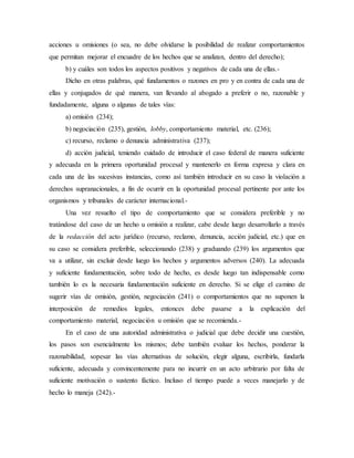 acciones u omisiones (o sea, no debe olvidarse la posibilidad de realizar comportamientos
que permitan mejorar el encuadre de los hechos que se analizan, dentro del derecho);
b) y cuáles son todos los aspectos positivos y negativos de cada una de ellas.-
Dicho en otras palabras, qué fundamentos o razones en pro y en contra de cada una de
ellas y conjugados de qué manera, van llevando al abogado a preferir o no, razonable y
fundadamente, alguna o algunas de tales vías:
a) omisión (234);
b) negociación (235), gestión, lobby, comportamiento material, etc. (236);
c) recurso, reclamo o denuncia administrativa (237);
d) acción judicial, teniendo cuidado de introducir el caso federal de manera suficiente
y adecuada en la primera oportunidad procesal y mantenerlo en forma expresa y clara en
cada una de las sucesivas instancias, como así también introducir en su caso la violación a
derechos supranacionales, a fin de ocurrir en la oportunidad procesal pertinente por ante los
organismos y tribunales de carácter internacional.-
Una vez resuelto el tipo de comportamiento que se considera preferible y no
tratándose del caso de un hecho u omisión a realizar, cabe desde luego desarrollarlo a través
de la redacción del acto jurídico (recurso, reclamo, denuncia, acción judicial, etc.) que en
su caso se considera preferible, seleccionando (238) y graduando (239) los argumentos que
va a utilizar, sin excluir desde luego los hechos y argumentos adversos (240). La adecuada
y suficiente fundamentación, sobre todo de hecho, es desde luego tan indispensable como
también lo es la necesaria fundamentación suficiente en derecho. Si se elige el camino de
sugerir vías de omisión, gestión, negociación (241) o comportamientos que no suponen la
interposición de remedios legales, entonces debe pasarse a la explicación del
comportamiento material, negociación u omisión que se recomienda.-
En el caso de una autoridad administrativa o judicial que debe decidir una cuestión,
los pasos son esencialmente los mismos; debe también evaluar los hechos, ponderar la
razonabilidad, sopesar las vías alternativas de solución, elegir alguna, escribirla, fundarla
suficiente, adecuada y convincentemente para no incurrir en un acto arbitrario por falta de
suficiente motivación o sustento fáctico. Incluso el tiempo puede a veces manejarlo y de
hecho lo maneja (242).-
 