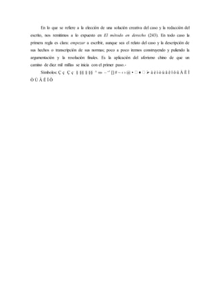 En lo que se refiere a la elección de una solución creativa del caso y la redacción del
escrito, nos remitimos a lo expuesto en El método en derecho (243). En todo caso la
primera regla es clara: empezar a escribir, aunque sea el relato del caso y la descripción de
sus hechos o transcripción de sus normas; poco a poco iremos construyendo y puliendo la
argumentación y la resolución finales. Es la aplicación del aforismo chino de que un
camino de diez mil millas se inicia con el primer paso.-
Símbolos: Ç ç Ç ç § §§ § §§ ^ «» – ‘’ [] # ~ ‹ › @ • ♦  à è ì ò ù â ê î ô û À È Ì
Ò Ù Â Ê Î Ô
 