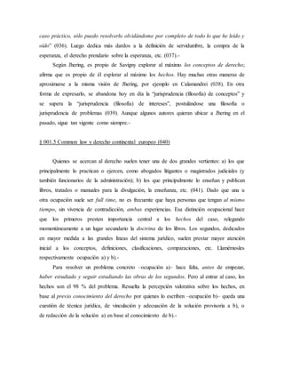caso práctico, sólo puedo resolverlo olvidándome por completo de todo lo que he leído y
oído” (036). Luego dedica más dardos a la definición de servidumbre, la compra de la
esperanza, el derecho prendario sobre la esperanza, etc. (037).-
Según Jhering, es propio de Savigny explorar al máximo los conceptos de derecho;
afirma que es propio de él explorar al máximo los hechos. Hay muchas otras maneras de
aproximarse a la misma visión de Jhering, por ejemplo en Calamandrei (038). En otra
forma de expresarlo, se abandona hoy en día la “jurisprudencia (filosofía) de conceptos” y
se supera la “jurisprudencia (filosofía) de intereses”, postulándose una filosofía o
jurisprudencia de problemas (039). Aunque algunos autores quieran ubicar a Jhering en el
pasado, sigue tan vigente como siempre.-
§ 001.5 Common law y derecho continental europeo (040)
Quienes se acercan al derecho suelen tener una de dos grandes vertientes: a) los que
principalmente lo practican o ejercen, como abogados litigantes o magistrados judiciales (y
también funcionarios de la administración); b) los que principalmente lo enseñan y publican
libros, tratados o manuales para la divulgación, la enseñanza, etc. (041). Dado que una u
otra ocupación suele ser full time, no es frecuente que haya personas que tengan al mismo
tiempo, sin vivencia de contradicción, ambas experiencias. Esa distinción ocupacional hace
que los primeros presten importancia central a los hechos del caso, relegando
momentáneamente a un lugar secundario la doctrina de los libros. Los segundos, dedicados
en mayor medida a las grandes líneas del sistema jurídico, suelen prestar mayor atención
inicial a los conceptos, definiciones, clasificaciones, comparaciones, etc. Llamémosles
respectivamente ocupación a) y b).-
Para resolver un problema concreto –ocupación a)– hace falta, antes de empezar,
haber estudiado y seguir estudiando las obras de los segundos. Pero al entrar al caso, los
hechos son el 98 % del problema. Resuelta la percepción valorativa sobre los hechos, en
base al previo conocimiento del derecho por quienes lo escriben –ocupación b)– queda una
cuestión de técnica jurídica, de vinculación y adecuación de la solución provisoria a b), o
de redacción de la solución a) en base al conocimiento de b).-
 