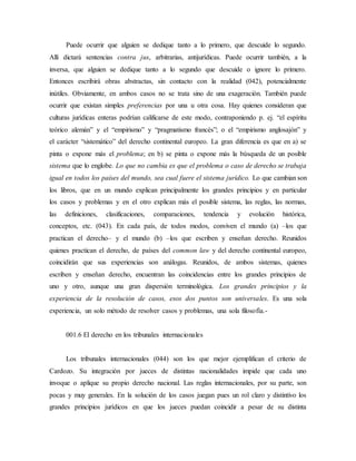 Puede ocurrir que alguien se dedique tanto a lo primero, que descuide lo segundo.
Allí dictará sentencias contra jus, arbitrarias, antijurídicas. Puede ocurrir también, a la
inversa, que alguien se dedique tanto a lo segundo que descuide o ignore lo primero.
Entonces escribirá obras abstractas, sin contacto con la realidad (042), potencialmente
inútiles. Obviamente, en ambos casos no se trata sino de una exageración. También puede
ocurrir que existan simples preferencias por una u otra cosa. Hay quienes consideran que
culturas jurídicas enteras podrían calificarse de este modo, contraponiendo p. ej. “el espíritu
teórico alemán” y el “empirismo” y “pragmatismo francés”; o el “empirismo anglosajón” y
el carácter “sistemático” del derecho continental europeo. La gran diferencia es que en a) se
pinta o expone más el problema; en b) se pinta o expone más la búsqueda de un posible
sistema que lo englobe. Lo que no cambia es que el problema o caso de derecho se trabaja
igual en todos los países del mundo, sea cual fuere el sistema jurídico. Lo que cambian son
los libros, que en un mundo explican principalmente los grandes principios y en particular
los casos y problemas y en el otro explican más el posible sistema, las reglas, las normas,
las definiciones, clasificaciones, comparaciones, tendencia y evolución histórica,
conceptos, etc. (043). En cada país, de todos modos, conviven el mundo (a) –los que
practican el derecho– y el mundo (b) –los que escriben y enseñan derecho. Reunidos
quienes practican el derecho, de países del common law y del derecho continental europeo,
coincidirán que sus experiencias son análogas. Reunidos, de ambos sistemas, quienes
escriben y enseñan derecho, encuentran las coincidencias entre los grandes principios de
uno y otro, aunque una gran dispersión terminológica. Los grandes principios y la
experiencia de la resolución de casos, esos dos puntos son universales. Es una sola
experiencia, un solo método de resolver casos y problemas, una sola filosofía.-
001.6 El derecho en los tribunales internacionales
Los tribunales internacionales (044) son los que mejor ejemplifican el criterio de
Cardozo. Su integración por jueces de distintas nacionalidades impide que cada uno
invoque o aplique su propio derecho nacional. Las reglas internacionales, por su parte, son
pocas y muy generales. En la solución de los casos juegan pues un rol claro y distintivo los
grandes principios jurídicos en que los jueces puedan coincidir a pesar de su distinta
 