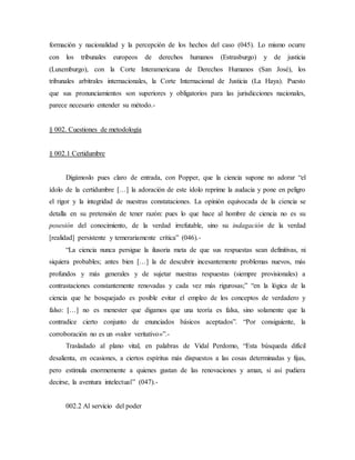formación y nacionalidad y la percepción de los hechos del caso (045). Lo mismo ocurre
con los tribunales europeos de derechos humanos (Estrasburgo) y de justicia
(Luxemburgo), con la Corte Interamericana de Derechos Humanos (San José), los
tribunales arbitrales internacionales, la Corte Internacional de Justicia (La Haya). Puesto
que sus pronunciamientos son superiores y obligatorios para las jurisdicciones nacionales,
parece necesario entender su método.-
§ 002. Cuestiones de metodología
§ 002.1 Certidumbre
Digámoslo pues claro de entrada, con Popper, que la ciencia supone no adorar “el
ídolo de la certidumbre […] la adoración de este ídolo reprime la audacia y pone en peligro
el rigor y la integridad de nuestras constataciones. La opinión equivocada de la ciencia se
detalla en su pretensión de tener razón: pues lo que hace al hombre de ciencia no es su
posesión del conocimiento, de la verdad irrefutable, sino su indagación de la verdad
[realidad] persistente y temerariamente crítica” (046).-
“La ciencia nunca persigue la ilusoria meta de que sus respuestas sean definitivas, ni
siquiera probables; antes bien […] la de descubrir incesantemente problemas nuevos, más
profundos y más generales y de sujetar nuestras respuestas (siempre provisionales) a
contrastaciones constantemente renovadas y cada vez más rigurosas;” “en la lógica de la
ciencia que he bosquejado es posible evitar el empleo de los conceptos de verdadero y
falso: […] no es menester que digamos que una teoría es falsa, sino solamente que la
contradice cierto conjunto de enunciados básicos aceptados”. “Por consiguiente, la
corroboración no es un «valor veritativo»”.-
Trasladado al plano vital, en palabras de Vidal Perdomo, “Esta búsqueda difícil
desalienta, en ocasiones, a ciertos espíritus más dispuestos a las cosas determinadas y fijas,
pero estimula enormemente a quienes gustan de las renovaciones y aman, si así pudiera
decirse, la aventura intelectual” (047).-
002.2 Al servicio del poder
 