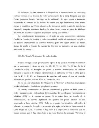 El fundamento de tales tesituras es la búsqueda de lo incondicionado, de verdades y
certezas eternas en la defensa del poder del momento. Es la misma búsqueda que tenía
Comte, justamente llamado “sociólogo de la prehistoria”, de leyes eternas e inmutables,
exactamente lo contrario de la filosofía de Popper que aquí explicaremos. Esas normas
eternas e inmutables, que Comte plasmó en las normas de acción y reacción, también han
encontrado recepción doctrinaria local en la misma fuente en que se nutren los ideólogos
del poder, los inocentes o culpables maquiavelos de hoy y de mañana.-
Lo verdaderamente impresionante es el éxito de estas concepciones autoritarias.
Cambia la Constitución, cambia el orden internacional, cambia el sometimiento del país a
los tratados internacionales de derechos humanos, pero ellos siguen citando las mismas
fuentes de antaño o leyendo las normas de hoy con los parámetros de esas doctrinas
autoritarias del pasado.-
003. Un “derecho” legitimador del poder absoluto
Cuando se llega a decir que el decreto suple a la ley ya se ha recorrido el camino en
que se desconocen y violan los arts. 36, 42, 43, 75 inc. 22), 76, 99 inc. 3), de la
Constitución (051); se incumplen los pactos y tratados internacionales de derechos
humanos; se desafía a los órganos supranacionales de aplicación; se viola o tolera que se
viole la C. I. C. C., se desconocen los derechos del usuario al ente de contralor
independiente previsto en el art. 42 de la Constitución, etc.-
Si eso va a ser el resultado del “derecho” y la “doctrina,” no hace falta tener régimen
jurídico ni tribunales. Es el dilema que planteó Jackson.-
El derecho administrativo es derecho constitucional y político, es lucha contra el
poder –cualquier poder– en la defensa de los derechos de los individuos y asociaciones de
individuos (052), es la aventura de pensar. Si se quiere hacer un derecho de la
administración, un derecho legitimador del ejercicio del poder, entonces se está
renunciando a hacer derecho (053). Todo es el poder, los corredores del poder, la
influencia, la corrupción. Pero ello es retroceder ocho siglos en la historia, hasta antes de la
Carta Magna de 1.215. Es cuando el Rey James I o luego Carlos I sostuvieron que era
traición sostener que el Rey estaba bajo la ley. Lord Bracton dijo entonces “The King is
 
