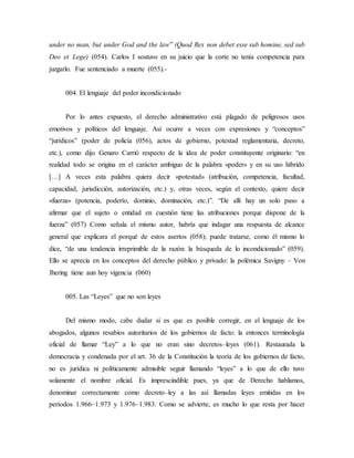 under no man, but under God and the law” (Quod Rex non debet esse sub homine, sed sub
Deo et Lege) (054). Carlos I sostuvo en su juicio que la corte no tenía competencia para
juzgarlo. Fue sentenciado a muerte (055).-
004. El lenguaje del poder incondicionado
Por lo antes expuesto, el derecho administrativo está plagado de peligrosos usos
emotivos y políticos del lenguaje. Así ocurre a veces con expresiones y “conceptos”
“jurídicos” (poder de policía (056), actos de gobierno, potestad reglamentaria, decreto,
etc.), como dijo Genaro Carrió respecto de la idea de poder constituyente originario: “en
realidad todo se origina en el carácter ambiguo de la palabra «poder» y en su uso híbrido
[…] A veces esta palabra quiera decir «potestad» (atribución, competencia, facultad,
capacidad, jurisdicción, autorización, etc.) y, otras veces, según el contexto, quiere decir
«fuerza» (potencia, poderío, dominio, dominación, etc.)”. “De allí hay un solo paso a
afirmar que el sujeto o entidad en cuestión tiene las atribuciones porque dispone de la
fuerza” (057) Como señala el mismo autor, habría que indagar una respuesta de alcance
general que explicara el porqué de estos asertos (058); puede tratarse, como él mismo lo
dice, “de una tendencia irreprimible de la razón: la búsqueda de lo incondicionado” (059).
Ello se aprecia en los conceptos del derecho público y privado: la polémica Savigny – Von
Jhering tiene aun hoy vigencia (060)
005. Las “Leyes” que no son leyes
Del mismo modo, cabe dudar si es que es posible corregir, en el lenguaje de los
abogados, algunos resabios autoritarios de los gobiernos de facto: la entonces terminología
oficial de llamar “Ley” a lo que no eran sino decretos–leyes (061). Restaurada la
democracia y condenada por el art. 36 de la Constitución la teoría de los gobiernos de facto,
no es jurídica ni políticamente admisible seguir llamando “leyes” a lo que de ello tuvo
solamente el nombre oficial. Es imprescindible pues, ya que de Derecho hablamos,
denominar correctamente como decreto–ley a las así llamadas leyes emitidas en los
períodos 1.966–1.973 y 1.976–1.983. Como se advierte, es mucho lo que resta por hacer
 