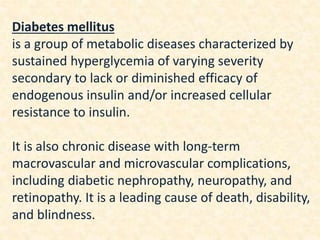 Diabetes mellitus
is a group of metabolic diseases characterized by
sustained hyperglycemia of varying severity
secondary to lack or diminished efficacy of
endogenous insulin and/or increased cellular
resistance to insulin.
It is also chronic disease with long-term
macrovascular and microvascular complications,
including diabetic nephropathy, neuropathy, and
retinopathy. It is a leading cause of death, disability,
and blindness.
 