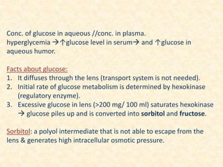 Conc. of glucose in aqueous //conc. in plasma.
hyperglycemia ↑glucose level in serum and ↑glucose in
aqueous humor.
Facts about glucose:
1. It diffuses through the lens (transport system is not needed).
2. Initial rate of glucose metabolism is determined by hexokinase
(regulatory enzyme).
3. Excessive glucose in lens (˃200 mg/ 100 ml) saturates hexokinase
 glucose piles up and is converted into sorbitol and fructose.
Sorbitol: a polyol intermediate that is not able to escape from the
lens & generates high intracellular osmotic pressure.
 