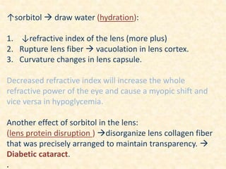 ↑sorbitol  draw water (hydration):
1. ↓refractive index of the lens (more plus)
2. Rupture lens fiber  vacuolation in lens cortex.
3. Curvature changes in lens capsule.
Decreased refractive index will increase the whole
refractive power of the eye and cause a myopic shift and
vice versa in hypoglycemia.
Another effect of sorbitol in the lens:
(lens protein disruption ) disorganize lens collagen fiber
that was precisely arranged to maintain transparency. 
Diabetic cataract.
.
 