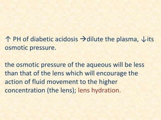 ↑ PH of diabetic acidosis dilute the plasma, ↓its
osmotic pressure.
the osmotic pressure of the aqueous will be less
than that of the lens which will encourage the
action of fluid movement to the higher
concentration (the lens); lens hydration.
 