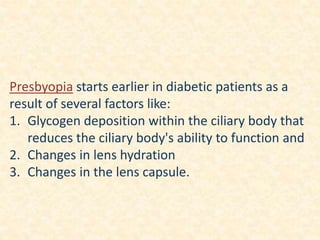 Presbyopia starts earlier in diabetic patients as a
result of several factors like:
1. Glycogen deposition within the ciliary body that
reduces the ciliary body's ability to function and
2. Changes in lens hydration
3. Changes in the lens capsule.
 