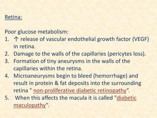 Retina:
Poor glucose metabolism:
1. ↑ release of vascular endothelial growth factor (VEGF)
in retina.
2. Damage to the walls of the capillaries (pericytes loss).
3. Formation of tiny aneurysms in the walls of the
capillaries within the retina.
4. Microaneurysms begin to bleed (hemorrhage) and
result in protein & fat deposits into the surrounding
retina " non-proliferative diabetic retinopathy“.
5. When this affects the macula it is called "diabetic
maculopathy“.
 