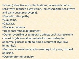 Visual (refractive error fluctuations, increased contrast
sensitivity, reduced night vision, increased glare sensitivity,
and early onset presbyopia).
Diabetic retinopathy.
Glaucoma.
Cataract.
Macular oedema.
Tractional retinal detachment.
Other reversible or temporary effects such as: recurrent
chalazion (abnormal fat metabolism secondary to
abnormal glucose metabolism) & recurrent stye (low
immunity).
Reduced corneal sensitivity resulting in dry eye, corneal
abrasion.
Oculomotor nerve palsy.
 