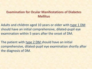 Examination for Ocular Manifestations of Diabetes
Mellitus
Adults and children aged 10 years or older with type 1 DM
should have an initial comprehensive, dilated-pupil eye
examination within 5 years after the onset of DM.
The patient with type 2 DM should have an initial
comprehensive, dilated-pupil eye examination shortly after
the diagnosis of DM.
 