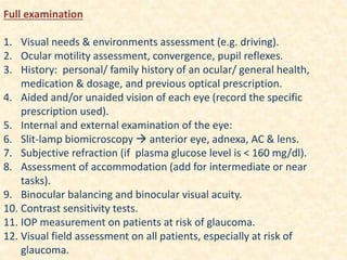 Full examination
1. Visual needs & environments assessment (e.g. driving).
2. Ocular motility assessment, convergence, pupil reflexes.
3. History: personal/ family history of an ocular/ general health,
medication & dosage, and previous optical prescription.
4. Aided and/or unaided vision of each eye (record the specific
prescription used).
5. Internal and external examination of the eye:
6. Slit-lamp biomicroscopy  anterior eye, adnexa, AC & lens.
7. Subjective refraction (if plasma glucose level is ˂ 160 mg/dl).
8. Assessment of accommodation (add for intermediate or near
tasks).
9. Binocular balancing and binocular visual acuity.
10. Contrast sensitivity tests.
11. IOP measurement on patients at risk of glaucoma.
12. Visual field assessment on all patients, especially at risk of
glaucoma.
 