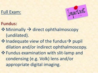 Full Exam:
Fundus:
Minimally  direct ophthalmoscopy
(undilated).
Inadequate view of the fundus pupil
dilation and/or indirect ophthalmoscopy.
Fundus examination with slit-lamp and
condensing (e.g. Volk) lens and/or
appropriate digital imaging.
 