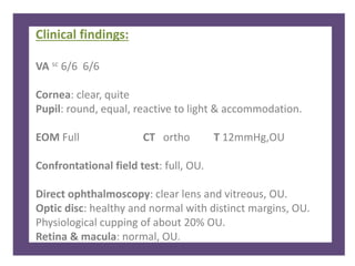 Clinical findings:
VA sc 6/6 6/6
Cornea: clear, quite
Pupil: round, equal, reactive to light & accommodation.
EOM Full CT ortho T 12mmHg,OU
Confrontational field test: full, OU.
Direct ophthalmoscopy: clear lens and vitreous, OU.
Optic disc: healthy and normal with distinct margins, OU.
Physiological cupping of about 20% OU.
Retina & macula: normal, OU.
 