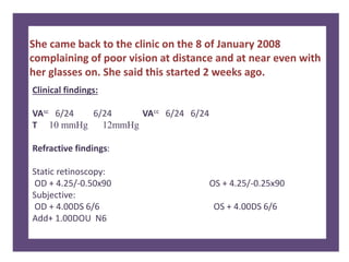 She came back to the clinic on the 8 of January 2008
complaining of poor vision at distance and at near even with
her glasses on. She said this started 2 weeks ago.
Clinical findings:
VAsc 6/24 6/24 VAcc 6/24 6/24
T 10 mmHg 12mmHg
Refractive findings:
Static retinoscopy:
OD + 4.25/-0.50x90 OS + 4.25/-0.25x90
Subjective:
OD + 4.00DS 6/6 OS + 4.00DS 6/6
Add+ 1.00DOU N6
 