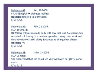 Follow up #2: Jan, 10 2008.
FSL=305mg/dl  diabetes mellitus.
Decision: referred to a physician.
F/up 6/52.
Follow up #2: Feb, 22 2008.
FSL= 195mg/dl.
ttt 250mg chlorpropamide daily with low carb diet & exercise. She
reported still having to strain her eye when doing close work and
distant vision was still blurry & wanted to change her glasses.
Decision ???
F/up 3/52
Follow up #3: Mar, 13 2008.
FSL= 95mg/dl
She discovered that she could see very well with her glasses once
more.
F/up 1/12
 