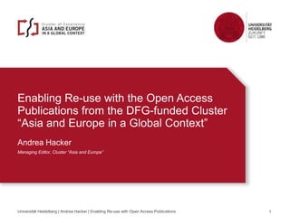 Enabling Re-use with the Open Access
Publications from the DFG-funded Cluster
“Asia and Europe in a Global Context”
Andrea Hacker
Managing Editor, Cluster “Asia and Europe”
Universität Heidelberg | Andrea Hacker | Enabling Re-use with Open Access Publications 1
 