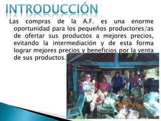 Las compras de la A.F. es una enorme
oportunidad para los pequeños productores/as
de ofertar sus productos a mejores precios,
evitando la intermediación y de esta forma
lograr mejores precios y beneficios por la venta
de sus productos.