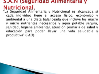 “La Seguridad Alimentaria y Nutricional es alcanzada si
cada individuo tiene el acceso físico, económico y
ambiental a una dieta balanceada que incluye los macro
y micro nutrientes necesarios y agua potable segura,
sanidad, higiene ambiental, atención primaria de salud y
educación para poder llevar una vida saludable y
productiva” (FAO)