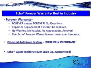 Echo® Forever Warranty- Best in Industry
• Forever Warranty-
• FOREVER means FOREVER! No Questions.
• Repair or Replacement if it can’t be repaired.
• No Worries. No hassles, No Aggravation…Forever!
• The Echo® Forever Warranty even covers performance.
• Patented Anti-Scale System - EXTREMELY IMPORTANT!
• Echo® Water Ionizers Never Scale up…Guaranteed!
 