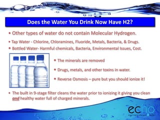 Does the Water You Drink Now Have H2?
• The built in 9-stage filter cleans the water prior to ionizing it giving you clean
and healthy water full of charged minerals.
• Other types of water do not contain Molecular Hydrogen.
• Tap Water - Chlorine, Chloramines, Fluoride, Metals, Bacteria, & Drugs.
• Drugs, metals, and other toxins in water.
• Reverse Osmosis – pure but you should ionize it!
• The minerals are removed
• Bottled Water- Harmful chemicals, Bacteria, Environmental Issues, Cost.
 