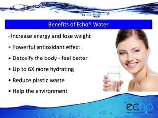 • Increase energy and lose weight
• Powerful antioxidant effect
• Detoxify the body - feel better
• Up to 6X more hydrating
• Reduce plastic waste
• Help the environment
Benefits of Echo® Water
 