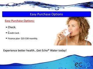 Experience better health…Get Echo® Water today!
Easy Purchase Options:
• Check.
• Credit Card.
• Finance plan- $25-$30 monthly.
Easy Purchase Options
 