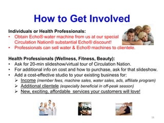 16
How to Get Involved
Individuals or Health Professionals:
• Obtain Echo® water machine from us at our special
Circulation Nation® substantial Echo® discount!
• Professionals can sell water & Echo® machines to clientele.
Health Professionals (Wellness, Fitness, Beauty):
• Ask for 20-min slideshow/virtual tour of Circulation Nation.
• For additional info on cost and how to purchase, ask for that slideshow.
• Add a cost-effective studio to your existing business for:
 Income (member fees, machine sales, water sales, ads, affiliate program)
 Additional clientele (especially beneficial in off-peak season)
 New, exciting, affordable services your customers will love!
 