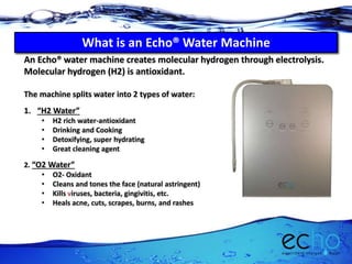 An Echo® water machine creates molecular hydrogen through electrolysis.
Molecular hydrogen (H2) is antioxidant.
The machine splits water into 2 types of water:
1. “H2 Water”
• H2 rich water-antioxidant
• Drinking and Cooking
• Detoxifying, super hydrating
• Great cleaning agent
2. “O2 Water”
• O2- Oxidant
• Cleans and tones the face (natural astringent)
• Kills viruses, bacteria, gingivitis, etc.
• Heals acne, cuts, scrapes, burns, and rashes
What is a Echo® Water Machine?What is an Echo® Water Machine
 