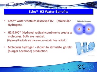 Echo® H2 Water Benefits
• Echo® Water contains dissolved H2 (molecular
Hydrogen).
• H2 & HO* (Hydroxyl radical) combine to create water
molecules. Both are neutral.
(Hydroxyl Radicals are the most cytotoxic free radical.)
• Molecular hydrogen - shown to stimulate ghrelin
(hunger hormone) production.
 