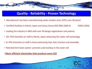 Quality - Reliability - Proven Technology
• Manufacturer has been manufacturing water ionizers since 1970, over 40 years!
• Certified facilities in Narita, Japan and Seoul, Korea (ISO 9001:2004 & 14001:2002)
• Leading the industry in R&D with over 30 design registrations and patents
• 20+ PhD Scientists on staff in Narita, Japan advancing the water cell technology
• 6+ PhD Scientists on staff in Korea advancing look, feel, function and assembly
• Patented Anti-Scale system- prevents scale buildup in the water cell
• More efficient electrodes that produce more H2!
 