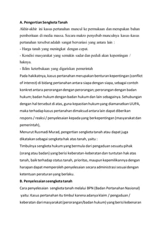 A. PengertianSengketaTanah
Akhir-akhir ini kasus pertanahan muncul ke permukaan dan merupakan bahan
pemberitaan di media massa. Secara makro penyebab munculnya kasus-kasus
pertanahan tersebut adalah sangat bervariasi yang antara lain :
- Harga tanah yang meningkat dengan cepat.
- Kondisi masyarakat yang semakin sadar dan peduli akan kepentingan /
haknya.
- Iklim keterbukaan yang digariskan pemerintah
Pada hakikatnya, kasus pertanahan merupakan benturan kepentingan (conflict
of interest) di bidang pertanahan antara siapa dengan siapa, sebagai contoh
konkretantara perorangan dengan perorangan; perorangan dengan badan
hukum; badan hukumdengan badan hukumdan lain sebagainya. Sehubungan
dengan hal tersebut di atas, guna kepastian hukumyang diamanatkan UUPA,
maka terhadap kasus pertanahan dimaksud antara lain dapat diberikan
respons / reaksi/ penyelesaian kepada yang berkepentingan (masyarakatdan
pemerintah),
Menurut RusmadiMurad, pengertian sengketa tanah atau dapat juga
dikatakan sebagai sengketa hak atas tanah, yaitu :
Timbulnya sengketa hukumyang bermula dari pengaduan sesuatu pihak
(orang atau badan) yang berisi keberatan-keberatan dan tuntutan hak atas
tanah, baik terhadap status tanah, prioritas, maupun kepemilikannya dengan
harapan dapat memperoleh penyelesaian secara administrasisesuaidengan
ketentuan peraturan yang berlaku.
B. Penyelesaianseengketatanah
Cara penyelesaian sengketa tanah melalui BPN (Badan Pertanahan Nasional)
yaitu: Kasus pertanahan itu timbul karena adanya klaim / pengaduan /
keberatan darimasyarakat(perorangan/badan hukum) yang berisikebenaran
 