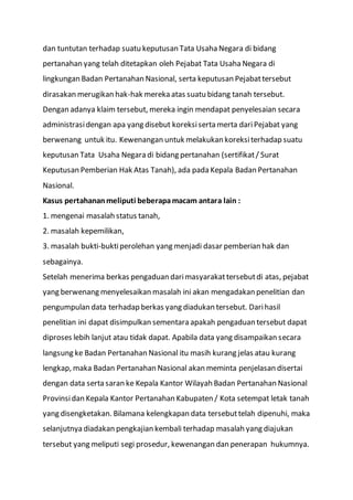 dan tuntutan terhadap suatu keputusan Tata Usaha Negara di bidang
pertanahan yang telah ditetapkan oleh Pejabat Tata Usaha Negara di
lingkungan Badan Pertanahan Nasional, serta keputusan Pejabattersebut
dirasakan merugikan hak-hak mereka atas suatu bidang tanah tersebut.
Dengan adanya klaim tersebut, mereka ingin mendapat penyelesaian secara
administrasidengan apa yang disebut koreksiserta merta dariPejabat yang
berwenang untuk itu. Kewenangan untuk melakukan koreksiterhadap suatu
keputusan Tata Usaha Negara di bidang pertanahan (sertifikat/ Surat
Keputusan Pemberian Hak Atas Tanah), ada pada Kepala Badan Pertanahan
Nasional.
Kasus pertahananmeliputi beberapamacam antara lain :
1. mengenai masalah status tanah,
2. masalah kepemilikan,
3. masalah bukti-buktiperolehan yang menjadi dasar pemberian hak dan
sebagainya.
Setelah menerima berkas pengaduan darimasyarakattersebutdi atas, pejabat
yang berwenang menyelesaikan masalah ini akan mengadakan penelitian dan
pengumpulan data terhadap berkas yang diadukan tersebut. Darihasil
penelitian ini dapat disimpulkan sementara apakah pengaduan tersebut dapat
diproses lebih lanjut atau tidak dapat. Apabila data yang disampaikan secara
langsung ke Badan Pertanahan Nasional itu masih kurang jelas atau kurang
lengkap, maka Badan Pertanahan Nasional akan meminta penjelasan disertai
dengan data serta saran ke Kepala Kantor Wilayah Badan Pertanahan Nasional
Provinsidan Kepala Kantor Pertanahan Kabupaten / Kota setempat letak tanah
yang disengketakan. Bilamana kelengkapan data tersebuttelah dipenuhi, maka
selanjutnya diadakan pengkajian kembali terhadap masalah yang diajukan
tersebut yang meliputi segi prosedur, kewenangan dan penerapan hukumnya.
 