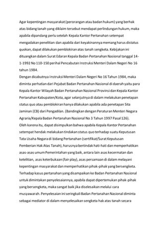 Agar kepentingan masyarakat(perorangan atau badan hukum) yang berhak
atas bidang tanah yang diklaim tersebut mendapat perlindungan hukum, maka
apabila dipandang perlu setelah Kepala Kantor Pertanahan setempat
mengadakan penelitian dan apabila dari keyakinannya memang harus distatus
quokan, dapat dilakukan pemblokiran atas tanah sengketa. Kebijakan ini
dituangkan dalam Surat Edaran Kepala Badan Pertanahan Nasional tanggal 14-
1-1992 No 110-150 perihalPencabutan InstruksiMenteriDalam Negeri No 16
tahun 1984.
Dengan dicabutnya InstruksiMenteriDalam Negeri No 16 Tahun 1984, maka
diminta perhatian dari Pejabat Badan Pertanahan Nasional di daerah yaitu para
Kepala Kantor Wilayah Badan Pertanahan Nasional Provinsidan Kepala Kantor
Pertanahan Kabupaten/Kota, agar selanjutnya di dalam melakukan penetapan
status quo atau pemblokiran hanya dilakukan apabila ada penetapan Sita
Jaminan (CB) dariPengadilan. (Bandingkan dengan Peraturan Menteri Negara
Agraria/Kepala Badan Pertanahan Nasional No 3 Tahun 1997 Pasal126).
Oleh karena itu, dapat disimpulkan bahwa apabila Kepala Kantor Pertanahan
setempat hendak melakukan tindakan status quo terhadap suatu Keputusan
Tata Usaha Negara di bidang Pertanahan (sertifikat/SuratKeputusan
Pemberian Hak Atas Tanah), harusnya bertindak hati-hati dan memperhatikan
asas-asas umumPemerintahan yang baik, antara lain asas kecermatan dan
ketelitian, asas keterbukaan (fair play), asas persamaan di dalam melayani
kepentingan masyarakatdan memperhatikan pihak-pihak yang bersengketa.
Terhadap kasus pertanahan yang disampaikan ke Badan Pertanahan Nasional
untuk dimintakan penyelesaiannya, apabila dapat dipertemukan pihak-pihak
yang bersengketa, maka sangat baik jika diselesaikan melalui cara
musyawarah. Penyelesaian iniseringkali Badan Pertanahan Nasional diminta
sebagai mediator di dalam menyelesaikan sengketa hak atas tanah secara
 