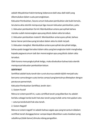 adalah Meyakinkan hakimtentang kebenaran dalil atau dalil-dalil yang
dikemukakan dalam suatu persengketaan.
Kekuatan Pembuktian, Secara umum kekuatan pembuktian alat bukti tertulis,
terutama akta otentik mempunyai tiga macam kekuatan pembuktian, yaitu:
1. Kekuatan pembuktian formil. Membuktikan antara para pihak bahwa
mereka sudah menerangkan apa yang ditulis dalam akta tersebut.
2. Kekuatan pembuktian materiil. Membuktikan antara para pihak, bahwa
benar-benar peristiwa yang tersebut dalam akta itu telah terjadi.
3. Kekuatan mengikat. Membuktikan antara para pihak dan pihak ketiga,
bahwa pada tanggal tersebut dalam akta yang bersangkutan telah menghadap
kepada pegawaiumum tadi dan menerangkan apa yang ditulis dalam akta
tersebut.
Oleh karena menyangkutpihak ketiga, maka disebutkan bahwa kata otentik
mempunyaikekuatan pembuktian keluar.
SERTIFIKAT
Sertifikat adalah buku tanah dan suratukurnya setelah dijilid menjadisatu
bersama-sama dengan suatu kertas sampulyang bentuknya ditetapkan dengan
peraturan pemerintah.
Kekuatan Pembuktian Sertifikat, terdiri dari:
1. Sistem Positif
Menurut sistempositif ini, suatu sertifikat tanah yang diberikan itu adalah
berlaku sebagai tanda bukti hak atas tanah yang mutlak serta merupakan satu
– satunya tanda bukti hak atas tanah.
2. Sistem Negatif
Menurut sistemnegatif ini adalah bahwa segala apa yang tercantum didalam
sertifikat tanah dianggap benar sampaidapat dibuktikan suatu keadaan yang
sebaliknya (tidak benar) dimuka sidang pengadilan.
 