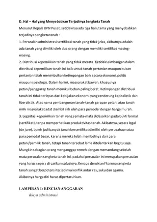D. Hal – Hal yang MenyebabkanTerjadinyaSengketaTanah
Menurut Kepala BPN Pusat, setidaknya ada tiga hal utama yang menyebabkan
terjadinya sengketa tanah :
1. Persoalan administrasisertifikasitanah yang tidak jelas, akibatnya adalah
ada tanah yang dimiliki oleh dua orang dengan memiliki sertifikat masing-
masing.
2. Distribusikepemilikan tanah yang tidak merata. Ketidakseimbangan dalam
distribusikepemilikan tanah ini baik untuk tanah pertanian maupun bukan
pertanian telah menimbulkan ketimpangan baik secara ekonomi, politis
maupun sosiologis. Dalamhal ini, masyarakatbawah, khususnya
petani/penggarap tanah memikul beban paling berat. Ketimpangan distribusi
tanah ini tidak terlepas darikebijakan ekonomi yang cenderung kapitalistik dan
liberalistik. Atas nama pembangunan tanah-tanah garapan petani atau tanah
milik masyarakatadat diambil alih oleh para pemodal dengan harga murah.
3. Legalitas kepemilikan tanah yang semata-mata didasarkan pada buktiformal
(sertifikat), tanpa memperhatikan produktivitas tanah. Akibatnya, secara legal
(de jure), boleh jadi banyak tanah bersertifikatdimiliki oleh perusahaan atau
para pemodal besar, karena mereka telah membelinya dari para
petani/pemilik tanah, tetapi tanah tersebut lama ditelantarkan begitu saja.
Mungkin sebagian orang menganggap remeh dengan memandang sebelah
mata persoalan sengketa tanah ini, padahal persoalan ini merupakan persoalan
yang harus segera di carikan solusinya. Kenapa demikian? karena sengketa
tanah sangatberpotensi terjadinya konflik antar ras, suku dan agama.
Akibatnya harga diri harus dipertaruhkan.
LAMPIRAN I: RINCIAN ANGGARAN
Biaya administrasi
 