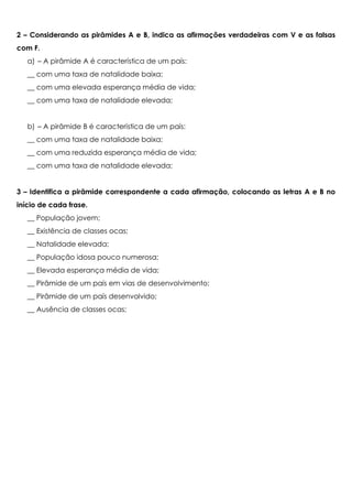 2 – Considerando as pirâmides A e B, indica as afirmações verdadeiras com V e as falsas
com F.
a) – A pirâmide A é característica de um país:
__ com uma taxa de natalidade baixa;
__ com uma elevada esperança média de vida;
__ com uma taxa de natalidade elevada;
b) – A pirâmide B é característica de um país:
__ com uma taxa de natalidade baixa;
__ com uma reduzida esperança média de vida;
__ com uma taxa de natalidade elevada;
3 – Identifica a pirâmide correspondente a cada afirmação, colocando as letras A e B no
início de cada frase.
__ População jovem;
__ Existência de classes ocas;
__ Natalidade elevada;
__ População idosa pouco numerosa;
__ Elevada esperança média de vida;
__ Pirâmide de um país em vias de desenvolvimento;
__ Pirâmide de um país desenvolvido;
__ Ausência de classes ocas;
 