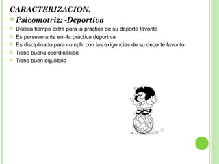 CARACTERIZACION.
 Psicomotriz: -Deportiva
 Dedica tiempo extra para la práctica de su deporte favorito
 Es perseverante en -la práctica deportiva
 Es disciplinado para cumplir con las exigencias de su deporte favorito
 Tiene buena coordinación
 Tiene buen equilibrio
 