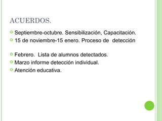 ACUERDOS.
 Septiembre-octubre. Sensibilización, Capacitación.
 15 de noviembre-15 enero. Proceso de detección
 Febrero. Lista de alumnos detectados.
 Marzo informe detección individual.
 Atención educativa.
 