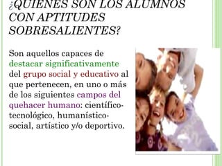 ¿QUIÉNES SON LOS ALUMNOS
CON APTITUDES
SOBRESALIENTES?
Son aquellos capaces de
destacar significativamente
del grupo social y educativo al
que pertenecen, en uno o más
de los siguientes campos del
quehacer humano: científico-
tecnológico, humanístico-
social, artístico y/o deportivo.
 