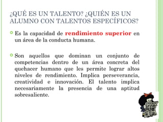 ¿QUÉ ES UN TALENTO? ¿QUIÉN ES UN
ALUMNO CON TALENTOS ESPECÍFICOS?
 Es la capacidad de rendimiento superior en
un área de la conducta humana.
 Son aquellos que dominan un conjunto de
competencias dentro de un área concreta del
quehacer humano que les permite lograr altos
niveles de rendimiento. Implica perseverancia,
creatividad e innovación. El talento implica
necesariamente la presencia de una aptitud
sobresaliente.
 