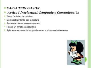  CARACTERIZACION.
 Aptitud Intelectual: Lenguaje y Comunicación
 Tiene facilidad de palabra
 Demuestra interés por la lectura
 Sus redacciones son coherentes
 Posee un amplio vocabulario
 Aplica correctamente las palabras aprendidas recientemente
 
