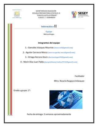 SECRETARÍA DE EDUCACIÓN
ESCUELA PREPARATORIA ESTATALN.8
“CARLOS CASTILLOPERAZA”
CLAVEC.T. 31EBH0035V
Informática II
Equipo
Melocotóngos
Integrantes del equipo
1.- González Vázquez Mauricio (maucin4@gmail.com)
2.- Aguilar Carrasco Marco (marco.aguilar.mac@gmail.com)
3.- Ortega Herrera Kevin (kevinortegah98@gmail.com)
4.- Marín Díaz Juan Pablo (juanpablomarindiaz9910@gmail.com).
Facilitador
Mtra. Rosario Raygoza Velasquez
Grado y grupo: 1°I
Fecha de entrega: 2 semanas aproximadamente
 