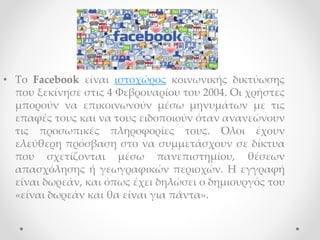 • Το Facebook είναι ιστοχώρος κοινωνικής δικτύωσης
που ξεκίνησε στις 4 Φεβρουαρίου του 2004. Οι χρήστες
μπορούν να επικοινωνούν μέσω μηνυμάτων με τις
επαφές τους και να τους ειδοποιούν όταν ανανεώνουν
τις προσωπικές πληροφορίες τους. Όλοι έχουν
ελεύθερη πρόσβαση στο να συμμετάσχουν σε δίκτυα
που σχετίζονται μέσω πανεπιστημίου, θέσεων
απασχόλησης ή γεωγραφικών περιοχών. Η εγγραφή
είναι δωρεάν, και όπως έχει δηλώσει ο δημιουργός του
«είναι δωρεάν και θα είναι για πάντα».
 