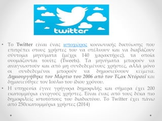 • Το Twitter είναι ένας ιστοχώρος κοινωνικής δικτύωσης που
επιτρέπει στους χρήστες του να στέλνουν και να διαβάζουν
σύντομα μηνύματα (μέχρι 140 χαρακτήρες), τα οποία
ονομάζονται τουίτς (Tweets). Τα μηνύματα μπορούν να
αναγνωστούν και από μη συνδεδεμένους χρήστες, αλλά μόνο
οι συνδεδεμένοι μπορούν να δημοσιεύσουν κείμενα.
Δημιουργήθηκε τον Μάρτιο του 2006 από τον Τζακ Ντόρσεϊ και
δημοσιεύθηκε τον Ιούλιο του ίδιου χρόνου.
• Η υπηρεσία έγινε γρήγορα δημοφιλής και σήμερα έχει 200
εκατομμύρια ενεργούς χρήστες. Είναι ένας από τους δέκα πιο
δημοφιλείς ιστοτόπους του διαδικτύου. Το Twitter έχει πάνω
από 250εκατομμύρια χρήστες (2014)
 