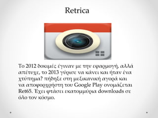 Το 2012 δοκιμές έγιναν με την εφαρμογή, αλλά
απέτυχε, το 2013 γύρισε να κάνει και ήταν ένα
χτύπημα? πήδηξε στη μεξικανική αγορά και
να αποφορχρήστη του Google Play ονομάζεται
Ret65. Έχει φτάσει εκατομμύρια downloads σε
όλο τον κόσμο.
Retrica
 